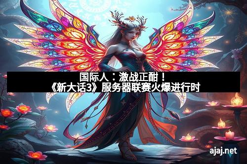 国际人：激战正酣！《新大话3》服务器联赛火爆进行时