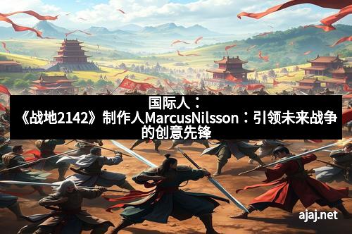 国际人：《战地2142》制作人MarcusNilsson：引领未来战争的创意先锋