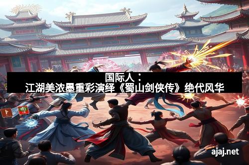 国际人：江湖美浓墨重彩演绎《蜀山剑侠传》绝代风华
